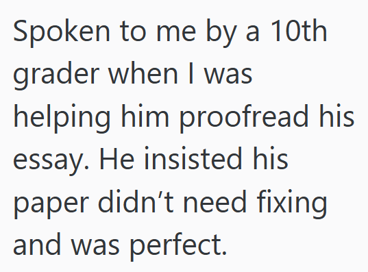Spoken to me by a 10th grader when I was helping him proofread his essay. He insisted his paper didn't need fixing and was perfect.