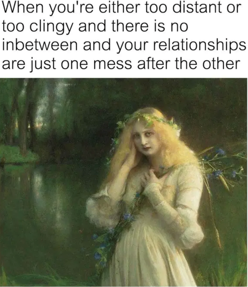 When you're either too distant or too clingy and there is no inbetween and your relationships are just one mess after the other
