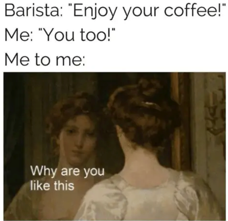 Barista: "Enjoy your coffee!" Me: "You too!" Me to me: Why are you like this