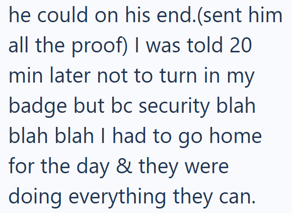 he could on his end.(sent him all the proof) I was told 20 min later not to turn in my badge but bc security blah blah blah I had to go home for the day & they were doing everything they can.