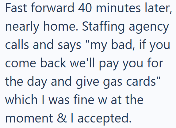 Fast forward 40 minutes later, nearly home. Staffing agency calls and says "my bad, if you come back we'll pay you for the day and give gas cards" which I was fine w at the moment & I accepted.