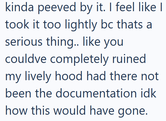 kinda peeved by it. I feel like I took it too lightly bc thats a serious thing.. like you couldve completely ruined my lively hood had there not been the documentation idk how this would have gone.