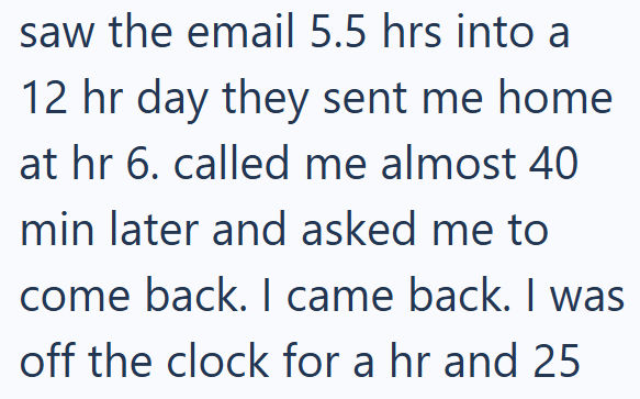 saw the email 5.5 hrs into a 12 hr day they sent me home at hr 6. called me almost 40 min later and asked me to come back. I came back. I was off the clock for a hr and 25