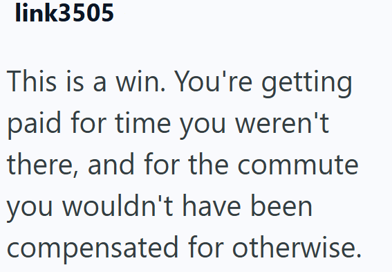 link3505 This is a win. You're getting paid for time you weren't there, and for the commute you wouldn't have been compensated for otherwise.