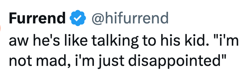 Furrend @hifurrend aw he's like talking to his kid. "i'm not mad, i'm just disappointed"
