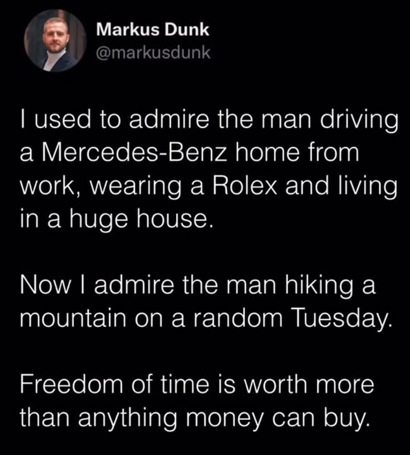 Markus Dunk @markusdunk I used to admire the man driving a Mercedes-Benz home from work, wearing a Rolex and living in a huge house. Now I admire the man hiking a mountain on a random Tuesday. Freedom of time is worth more than anything money can buy.
