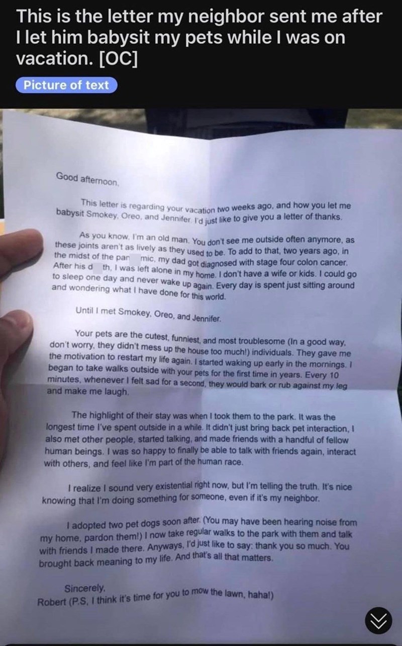 This is the letter my neighbor sent me after I let him babysit my pets while I was on vacation. [OC] Picture of text Good afternoon. This letter is regarding your vacation two weeks ago, and how you let me babysit Smokey, Oreo, and Jennifer. I'd just like to give you a letter of thanks. the midst of the pan As you know, I'm an old man. You don't see me outside often anymore, as these joints aren't as lively as they used to be. To add to that, two years ago, in After his d th, I was left alone in