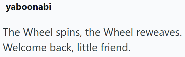 yaboonabi The Wheel spins, the Wheel reweaves. Welcome back, little friend.