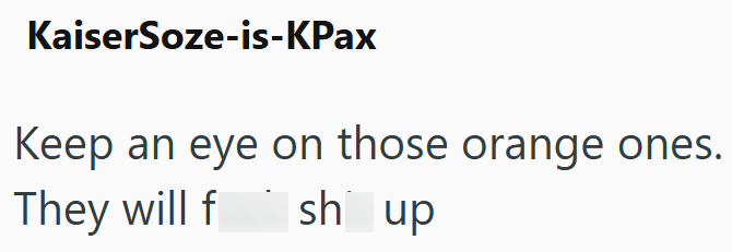 KaiserSoze-is-KPax Keep an eye on those orange ones. They will f Ish up