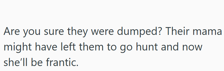 Are you sure they were dumped? Their mama might have left them to go hunt and now she'll be frantic.