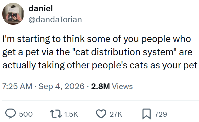 daniel @dandalorian I'm starting to think some of you people who get a pet via the "cat distribution system" are actually taking other people's cats as your pet 7:25 AM - Sep 4, 2026 2.8M Views 500 1.5K 27K ☐ 729