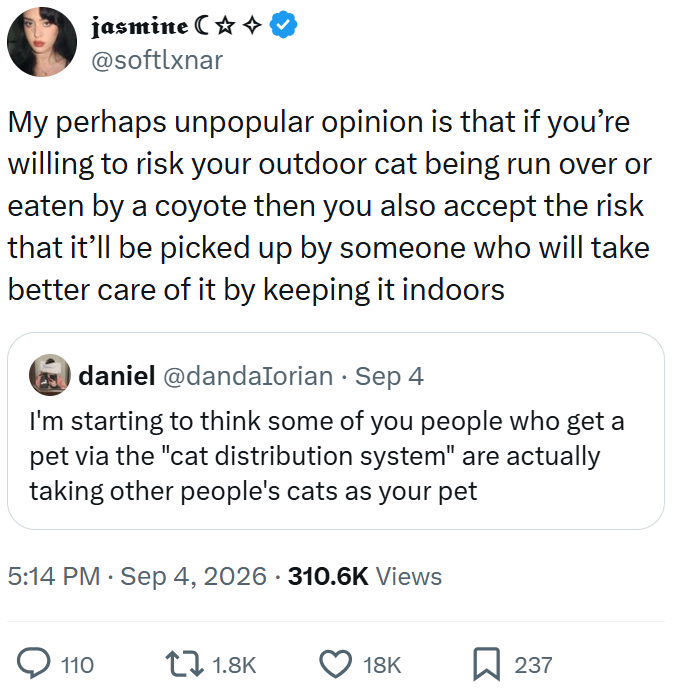jasmine C✩✩ @softlxnar My perhaps unpopular opinion is that if you're willing to risk your outdoor cat being run over or eaten by a coyote then you also accept the risk that it'll be picked up by someone who will take better care of it by keeping it indoors daniel@dandalorian - Sep 4 I'm starting to think some of you people who get a pet via the "cat distribution system" are actually taking other people's cats as your pet • 5:14 PM ⚫ Sep 4, 2026 310.6K Views 110 1.8K 18K 237