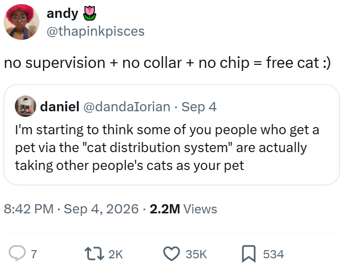 andy @thapinkpisces no supervision + no collar + no chip = free cat :) daniel@dandalorian. Sep 4 I'm starting to think some of you people who get a pet via the "cat distribution system" are actually taking other people's cats as your pet • • 8:42 PM ⚫ Sep 4, 2026 2.2M Views Q7 172K 35K ☐ 534