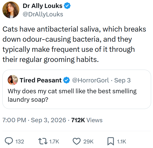 Dr Ally Louks @DrAllyLouks Cats have antibacterial saliva, which breaks down odour-causing bacteria, and they typically make frequent use of it through their regular grooming habits. Tired Peasant @HorrorGorl Sep 3 Why does my cat smell like the best smelling laundry soap? 7:00 PM - Sep 3, 2026 · 712K Views 132 1.7K 29K 1.1K