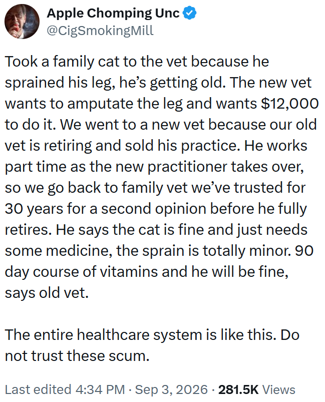 Apple Chomping Unc @CigSmokingMill Took a family cat to the vet because he sprained his leg, he's getting old. The new vet wants to amputate the leg and wants $12,000 to do it. We went to a new vet because our old vet is retiring and sold his practice. He works part time as the new practitioner takes over, so we go back to family vet we've trusted for 30 years for a second opinion before he fully retires. He says the cat is fine and just needs some medicine, the sprain is totally minor. 90 day c