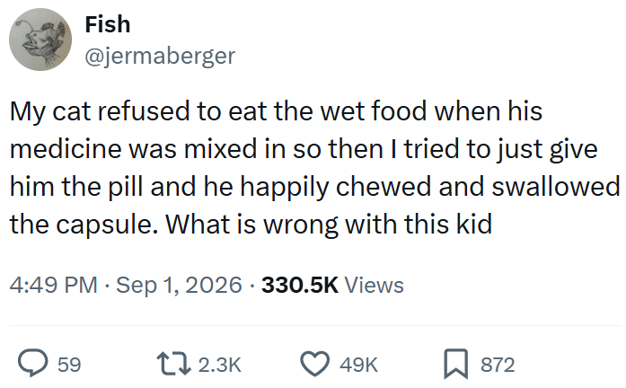 Fish @jermaberger My cat refused to eat the wet food when his medicine was mixed in so then I tried to just give him the pill and he happily chewed and swallowed the capsule. What is wrong with this kid 4:49 PM • Sep 1, 2026 330.5K Views 59 12.3K 49K ☐ 872