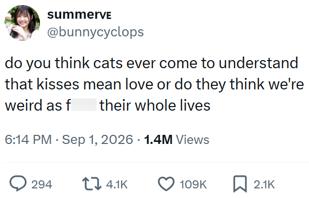 summerve @bunnycyclops do you think cats ever come to understand that kisses mean love or do they think we're their whole lives weird as f 6:14 PM ⚫ Sep 1, 2026 1.4M Views 294 4.1K 109K 2.1K