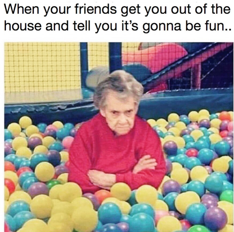 When your friends get you out of the house and tell you it's gonna be fun..