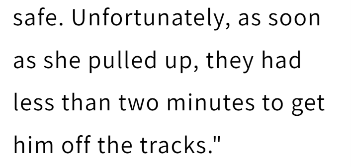 safe. Unfortunately, as soon as she pulled up, they had less than two minutes to get him off the tracks."