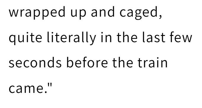 wrapped up and caged, quite literally in the last few seconds before the train came."