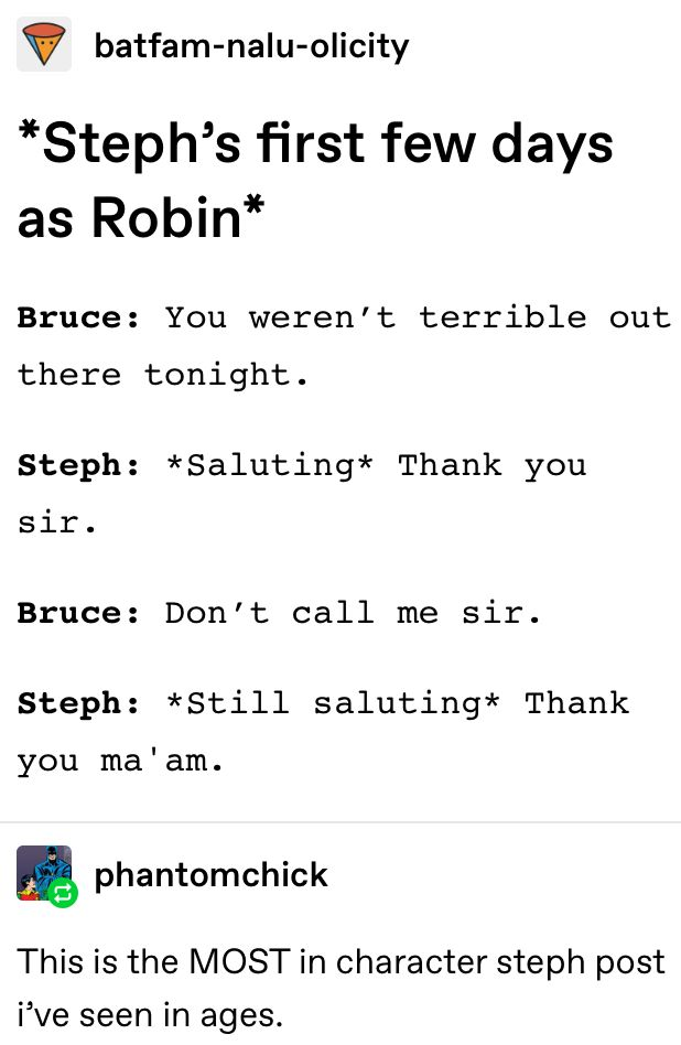 batfam-nalu-olicity *Steph's first few days as Robin* Bruce: You weren't terrible out there tonight. Steph: *Saluting* Thank you sir. Bruce: Don't call me sir. Steph: *Still saluting* Thank you ma'am. phantomchick This is the MOST in character steph post i've seen in ages.
