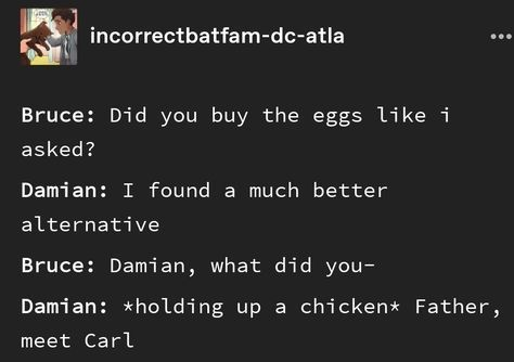 incorrectbatfam-dc-atla Bruce: Did you buy the eggs like i asked? Damian: I found a much better alternative Bruce: Damian, what did you- Damian: *holding up a chicken* Father, meet Carl