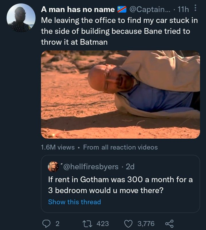 C A man has no name @Captain.... 11h : Me leaving the office to find my car stuck in the side of building because Bane tried to throw it at Batman 1.6M views • From all reaction videos *@hellfiresbyers • 2d If rent in Gotham was 300 a month for a 3 bedroom would u move there? Show this thread 2 423 3,776