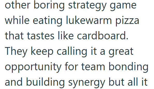 other boring strategy game while eating lukewarm pizza that tastes like cardboard. They keep calling it a great opportunity for team bonding. and building synergy but all it