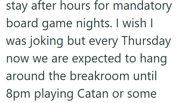stay after hours for mandatory board game nights. I wish I was joking but every Thursday now we are expected to hang around the breakroom until 8pm playing Catan or some