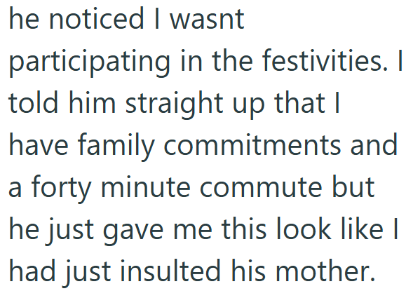 he noticed I wasnt participating in the festivities. I told him straight up that I have family commitments and a forty minute commute but he just gave me this look like I had just insulted his mother.