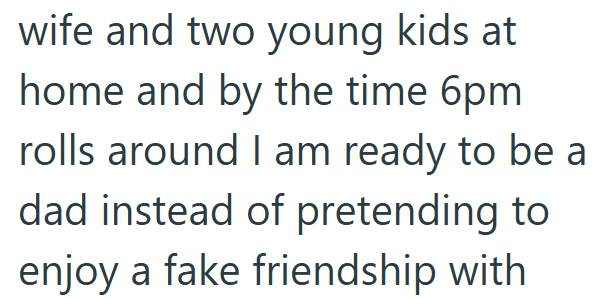 wife and two young kids at home and by the time 6pm rolls around I am ready to be a dad instead of pretending to enjoy a fake friendship with