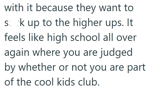 with it because they want to sck up to the higher ups. It feels like high school all over again where you are judged by whether or not you are part of the cool kids club.