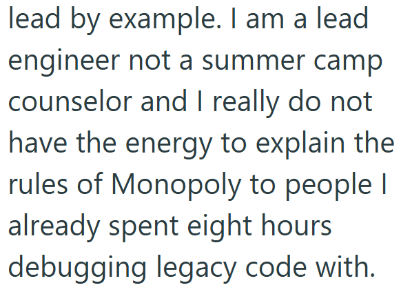 lead by example. I am a lead engineer not a summer camp counselor and I really do not have the energy to explain the rules of Monopoly to people I already spent eight hours debugging legacy code with.