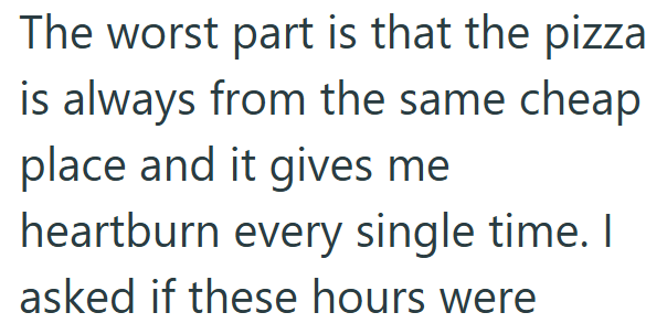 The worst part is that the pizza is always from the same cheap place and it gives me heartburn every single time. I asked if these hours were