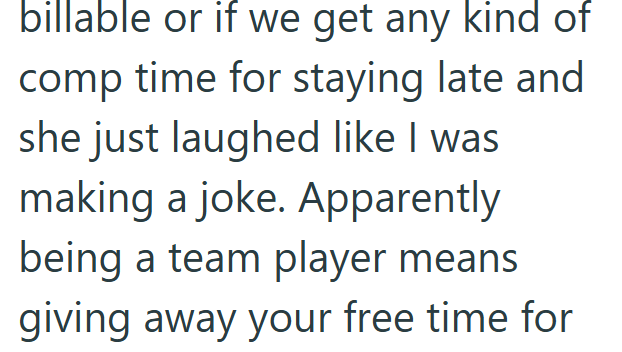 billable or if we get any kind of comp time for staying late and she just laughed like I was making a joke. Apparently being a team player means giving away your free time for