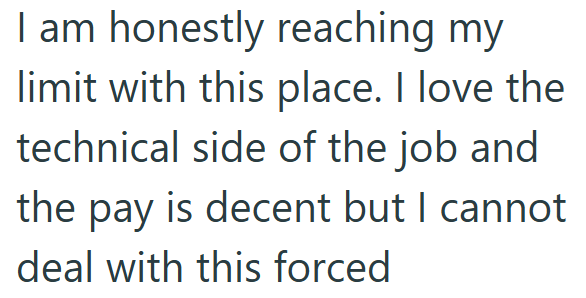 I am honestly reaching my limit with this place. I love the technical side of the job and the pay is decent but I cannot deal with this forced
