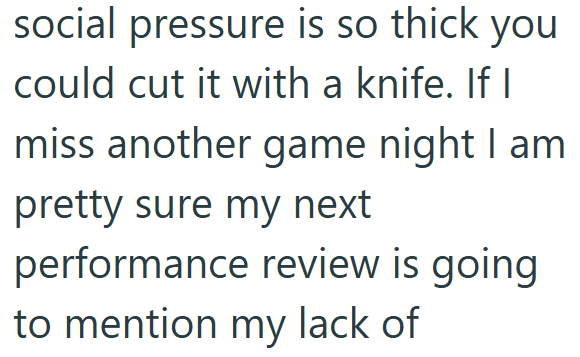 social pressure is so thick you could cut it with a knife. If I miss another game night I am pretty sure my next performance review is going to mention my lack of