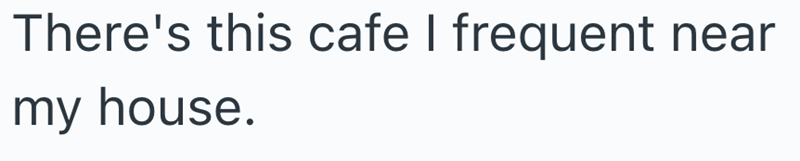 There's this cafe I frequent near my house.