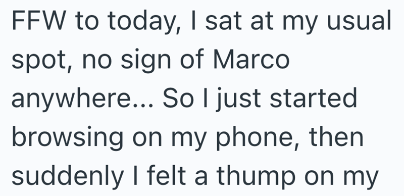 FFW to today, I sat at my usual spot, no sign of Marco anywhere... So I just started browsing on my phone, then suddenly I felt a thump on my