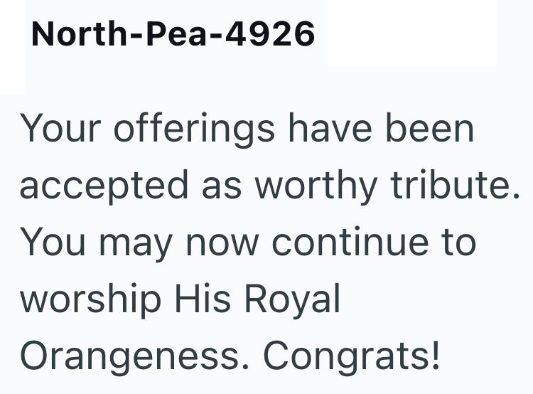 North-Pea-4926 Your offerings have been accepted as worthy tribute. You may now continue to worship His Royal Orangeness. Congrats!