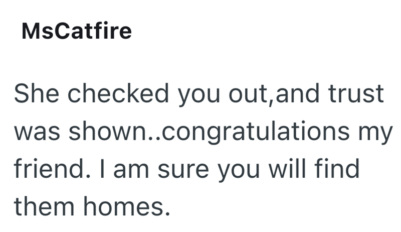 MsCatfire She checked you out, and trust was shown..congratulations my friend. I am sure you will find them homes.