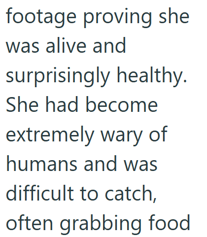 footage proving she was alive and surprisingly healthy. She had become extremely wary of humans and was difficult to catch, often grabbing food