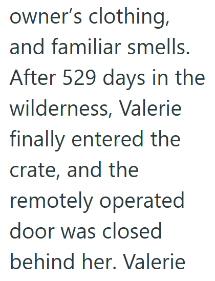 owner's clothing, and familiar smells. After 529 days in the wilderness, Valerie finally entered the crate, and the remotely operated door was closed behind her. Valerie