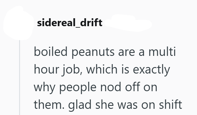 sidereal_drift boiled peanuts are a multi hour job, which is exactly why people nod off on them. glad she was on shift