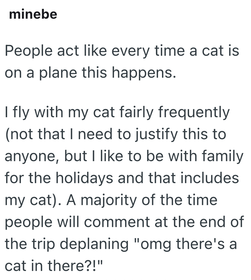 minebe People act like every time a cat is on a plane this happens. I fly with my cat fairly frequently (not that I need to justify this to anyone, but I like to be with family for the holidays and that includes my cat). A majority of the time people will comment at the end of the trip deplaning "omg there's a cat in there?!"