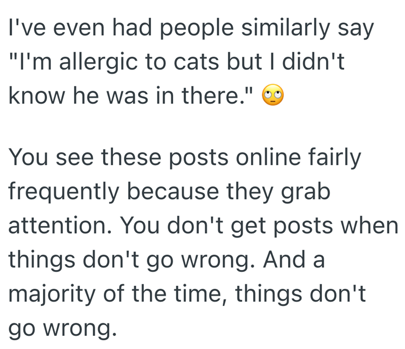 I've even had people similarly say "I'm allergic to cats but I didn't know he was in there." You see these posts online fairly frequently because they grab attention. You don't get posts when things don't go wrong. And a majority of the time, things don't go wrong.