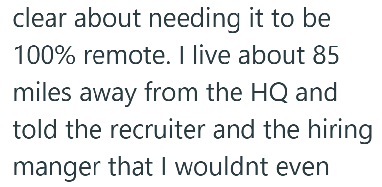 clear about needing it to be 100% remote. I live about 85 miles away from the HQ and told the recruiter and the hiring manger that I wouldnt even