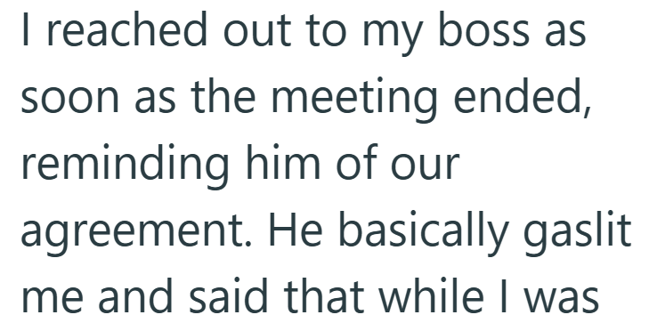 I reached out to my boss as soon as the meeting ended, reminding him of our agreement. He basically gaslit. me and said that while I was