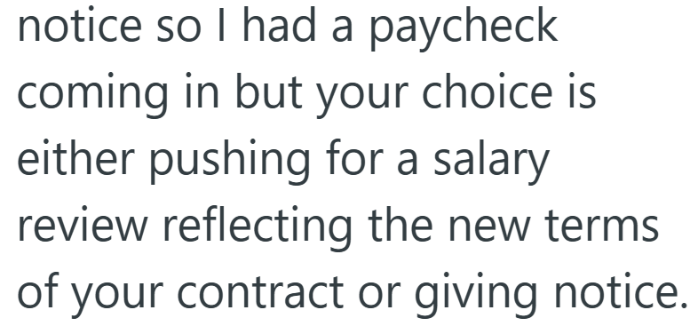 notice so I had a paycheck coming in but your choice is either pushing for a salary review reflecting the new terms of your contract or giving notice.