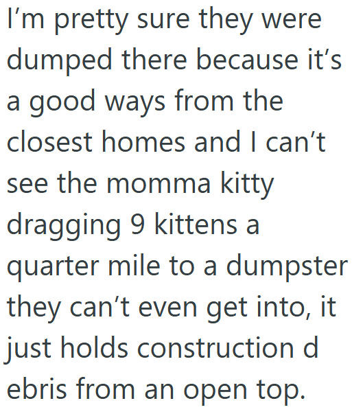 I'm pretty sure they were dumped there because it's a good ways from the closest homes and I can't see the momma kitty dragging 9 kittens a quarter mile to a dumpster they can't even get into, it just holds construction d ebris from an open top.